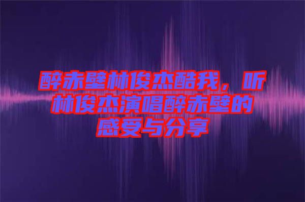 醉赤壁林俊杰酷我,聽林俊杰演唱醉赤壁的感受與分享