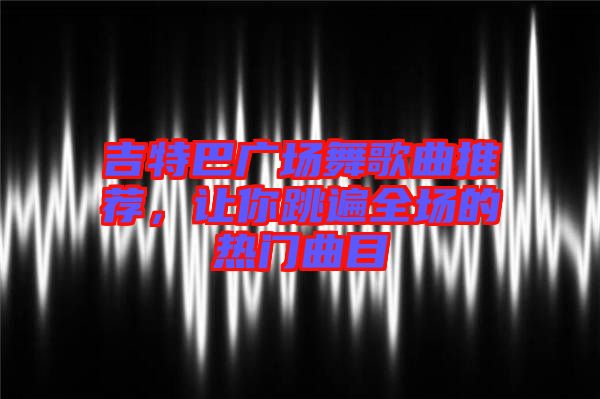 吉特巴廣場(chǎng)舞歌曲推薦,讓你跳遍全場(chǎng)的熱門曲目