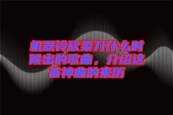 機器鈴砍菜刀什么時候出的歌曲，介紹這首神曲的來歷