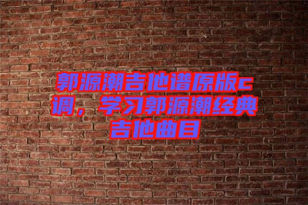 郭源潮吉他譜原版c調(diào),學(xué)習(xí)郭源潮經(jīng)典吉他曲目