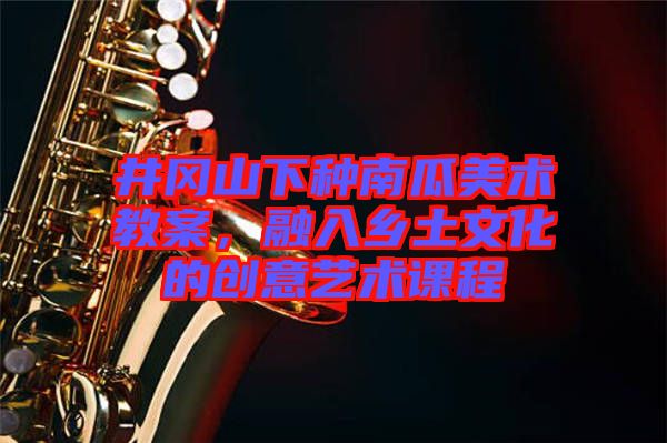 井岡山下種南瓜美術教案,融入鄉土文化的創意藝術課程