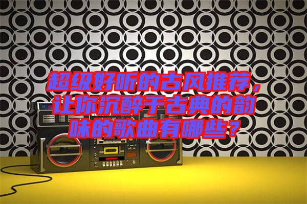 超級(jí)好聽的古風(fēng)推薦,讓你沉醉于古典的韻味的歌曲有哪些?