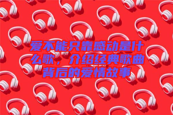 愛不能只靠感動是什么歌,介紹經(jīng)典歌曲背后的愛情故事