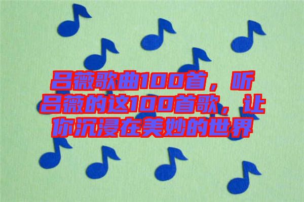 呂薇歌曲100首,聽呂薇的這100首歌,讓你沉浸在美妙的世界