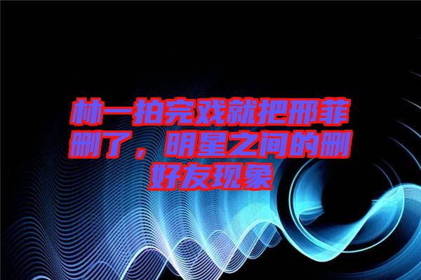 林一拍完戲就把邢菲刪了，明星之間的刪好友現(xiàn)象