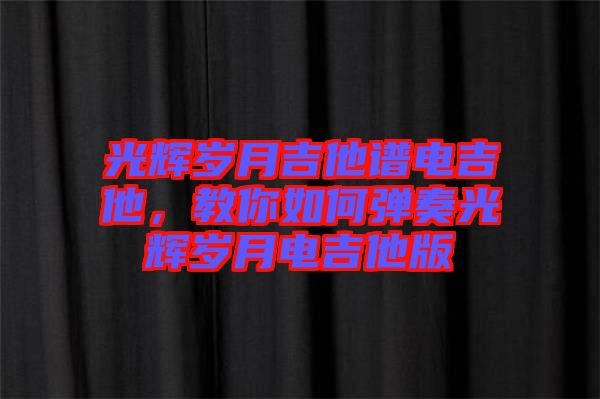 光輝歲月吉他譜電吉他,教你如何彈奏光輝歲月電吉他版