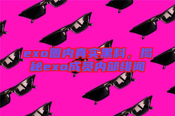 exo圈內(nèi)真實(shí)黑料,揭秘exo成員內(nèi)部緋聞