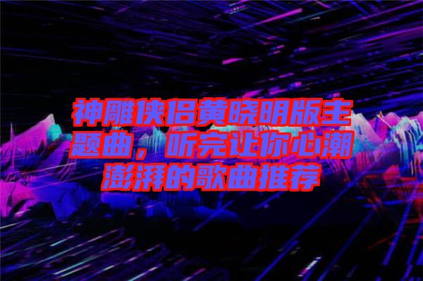 神雕俠侶黃曉明版主題曲，聽完讓你心潮澎湃的歌曲推薦