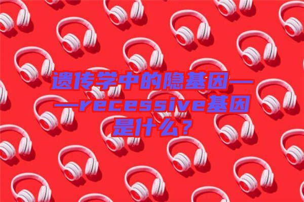 遺傳學中的隱基因——recessive基因是什么?