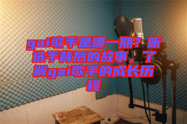 gai歌手是哪一期?聽選手背后的故事,了解gai歌手的成長歷程
