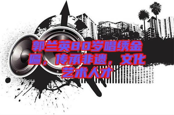 郭蘭英80歲唱繡金匾,傳承非遺,文化藝術(shù)人才
