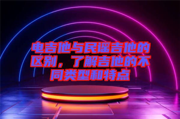 電吉他與民謠吉他的區別，了解吉他的不同類型和特點