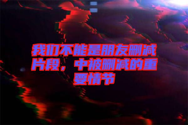 我們不能是朋友刪減片段,中被刪減的重要情節