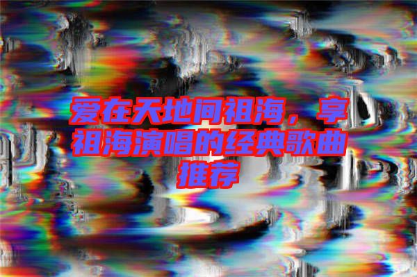 愛在天地間祖海，享祖海演唱的經典歌曲推薦