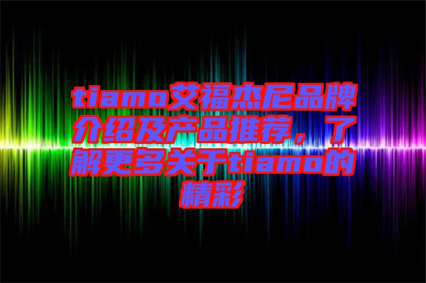 tiamo艾福杰尼品牌介紹及產(chǎn)品推薦,了解更多關(guān)于tiamo的精彩