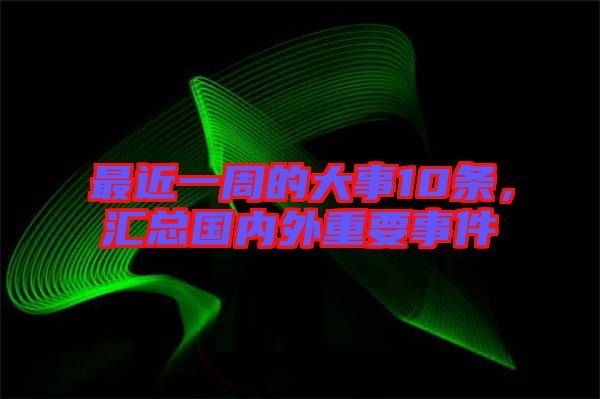 最近一周的大事10條,匯總國內外重要事件