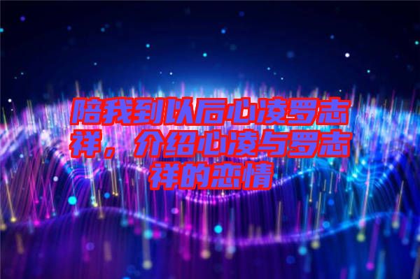 陪我到以后心凌羅志祥,介紹心凌與羅志祥的戀情