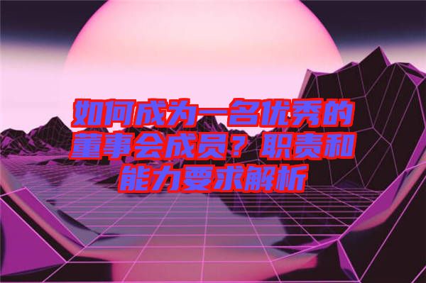 如何成為一名優(yōu)秀的董事會(huì)成員？職責(zé)和能力要求解析