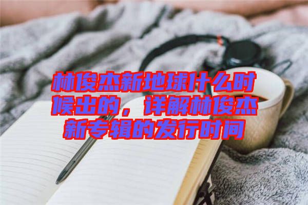 林俊杰新地球什么時(shí)候出的,詳解林俊杰新專輯的發(fā)行時(shí)間