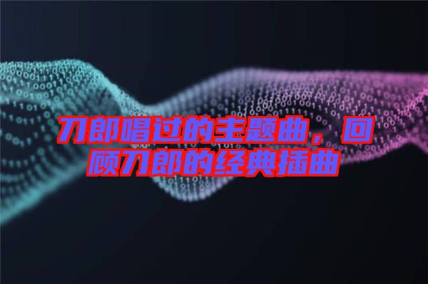 刀郎唱過的主題曲，回顧刀郎的經典插曲