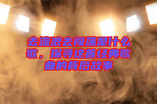 去流浪去闖蕩是什么歌,探尋這首經(jīng)典歌曲的背后故事