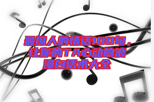 最撩人的情話100句,讓你的TA心動(dòng)的浪漫白話術(shù)大全
