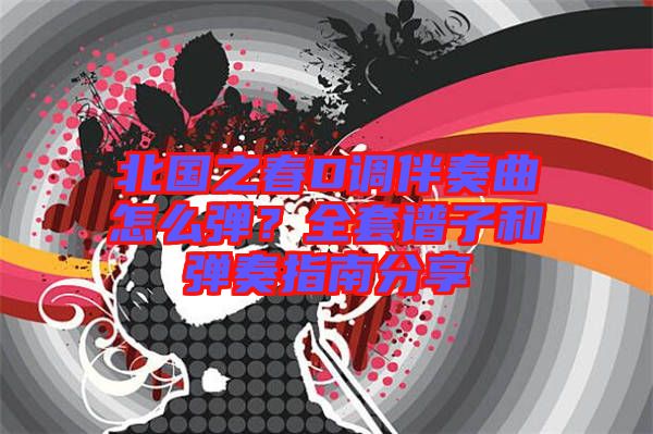 北國之春D調伴奏曲怎么彈?全套譜子和彈奏指南分享