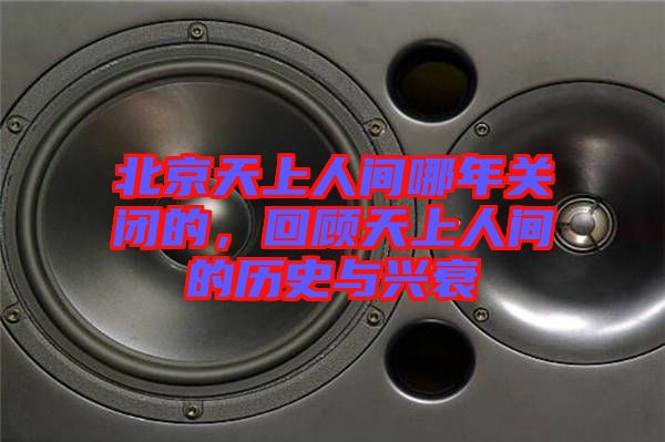 北京天上人間哪年關閉的，回顧天上人間的歷史與興衰