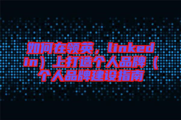 如何在領英,linkedin)上打造個人品牌(個人品牌建設指南