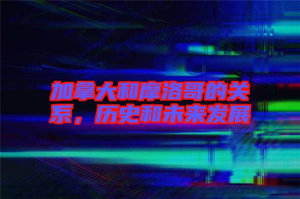 加拿大和摩洛哥的關(guān)系,歷史和未來(lái)發(fā)展