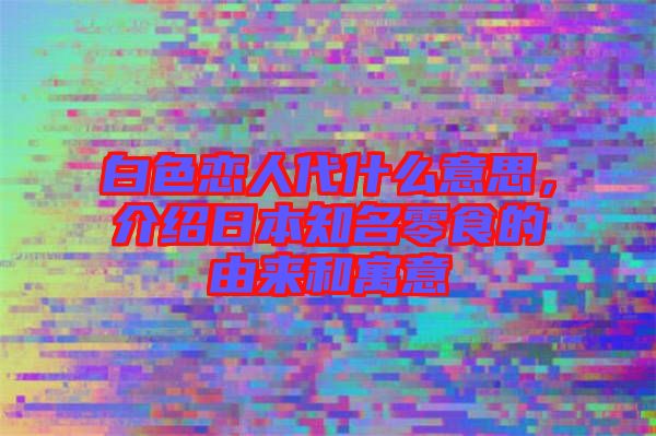 白色戀人代什么意思,介紹日本知名零食的由來和寓意