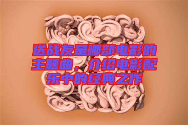 送戰(zhàn)友是哪部電影的主題曲，介紹電影配樂中的經(jīng)典之作