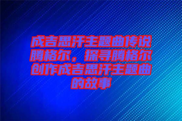 成吉思汗主題曲傳說騰格爾,探尋騰格爾創作成吉思汗主題曲的故事