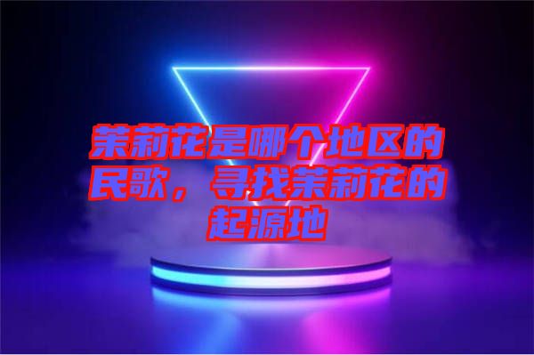 茉莉花是哪個地區的民歌,尋找茉莉花的起源地