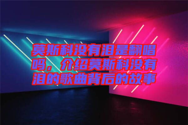 莫斯科沒有淚是翻唱嗎,介紹莫斯科沒有淚的歌曲背后的故事
