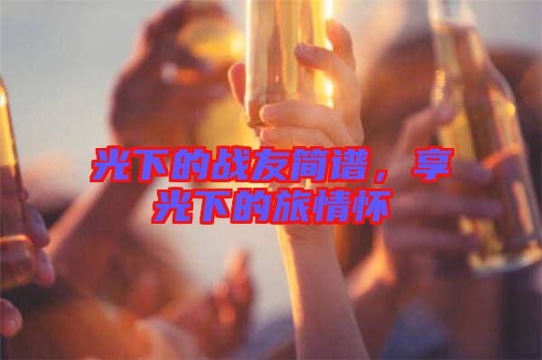 光下的戰(zhàn)友簡(jiǎn)譜,享光下的旅情懷
