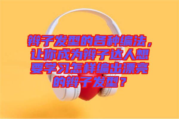 辮子發型的各種編法,讓你成為辮子達人想要學習怎樣編出漂亮的辮子發型?