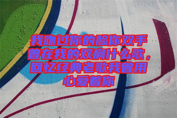 我吻過你的臉你雙手曾在我的雙肩什么歌,回憶經典老歌我曾用心愛著你