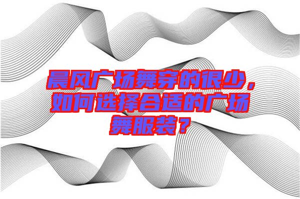 晨風廣場舞穿的很少,如何選擇合適的廣場舞服裝?