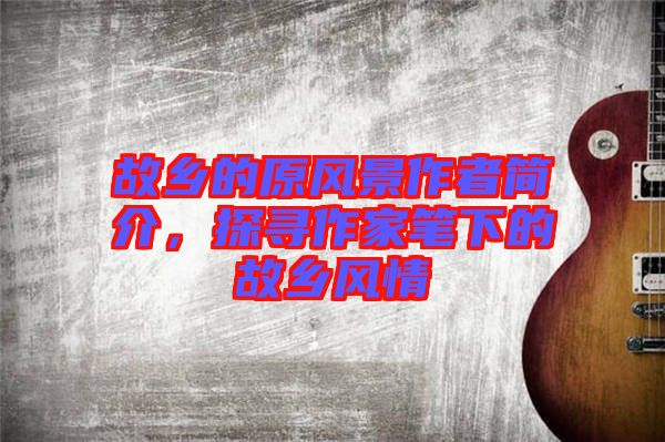 故鄉(xiāng)的原風(fēng)景作者簡介,探尋作家筆下的故鄉(xiāng)風(fēng)情