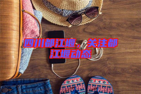 四川都江堰,關(guān)注都江堰動態(tài)
