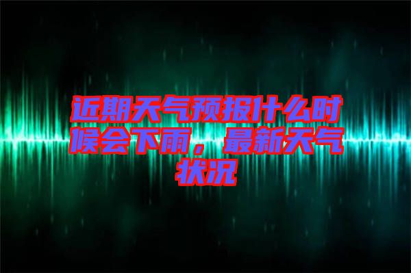 近期天氣預報什么時候會下雨,最新天氣狀況