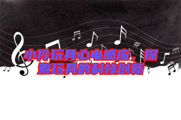 小伶玩具心電感應,探索玩具的科技創(chuàng)新