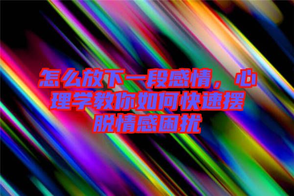 怎么放下一段感情，心理學教你如何快速擺脫情感困擾
