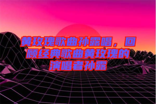 黃玫瑰歌曲孫露唱，回顧經典歌曲黃玫瑰的演唱者孫露