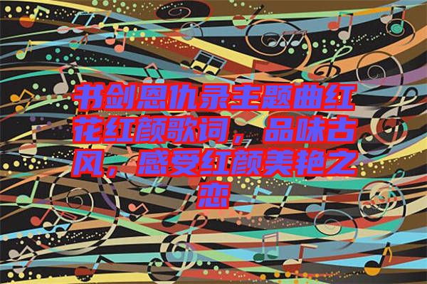 書劍恩仇錄主題曲紅花紅顏歌詞,品味古風,感受紅顏美艷之戀