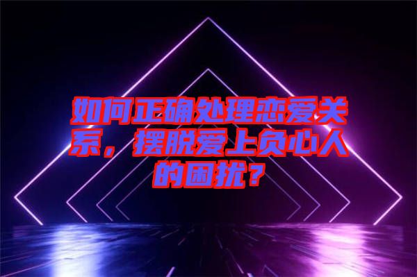 如何正確處理戀愛關系,擺脫愛上負心人的困擾?