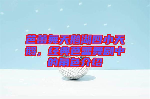 芭蕾舞天鵝湖四小天鵝,經典芭蕾舞劇中的角色介紹