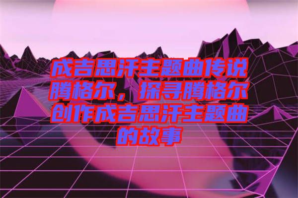 成吉思汗主題曲傳說騰格爾,探尋騰格爾創(chuàng)作成吉思汗主題曲的故事
