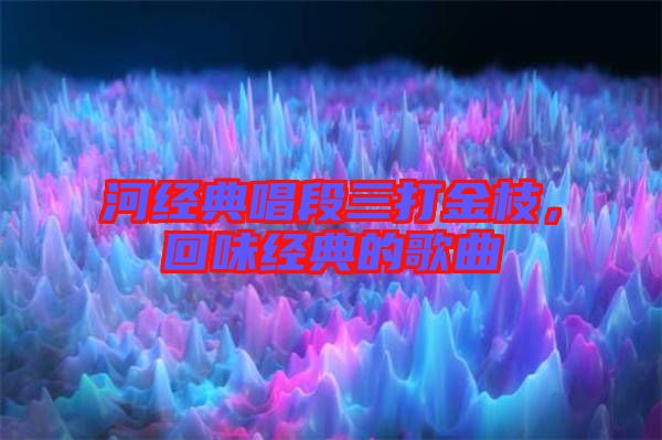 河經(jīng)典唱段三打金枝,回味經(jīng)典的歌曲
